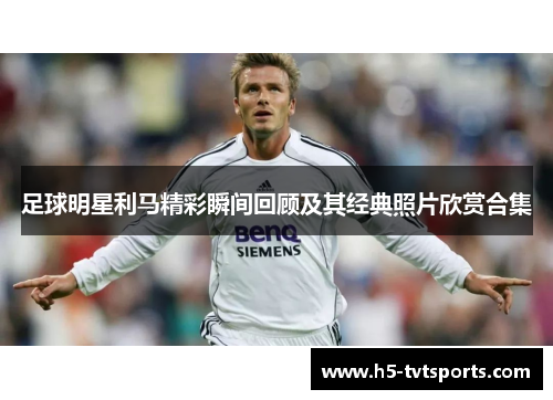 足球明星利马精彩瞬间回顾及其经典照片欣赏合集